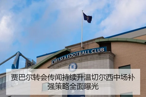 贾巴尔转会传闻持续升温切尔西中场补强策略全面曝光